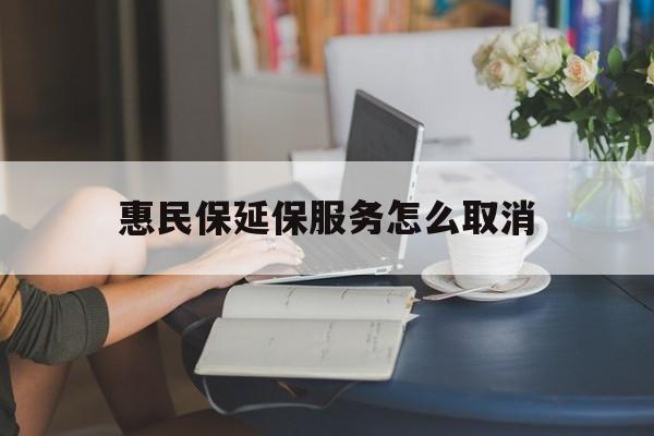 迪庆最新惠民保延保服务怎么取消方法分析(最方便真实的迪庆惠民保延保服务怎么取消申请方法)