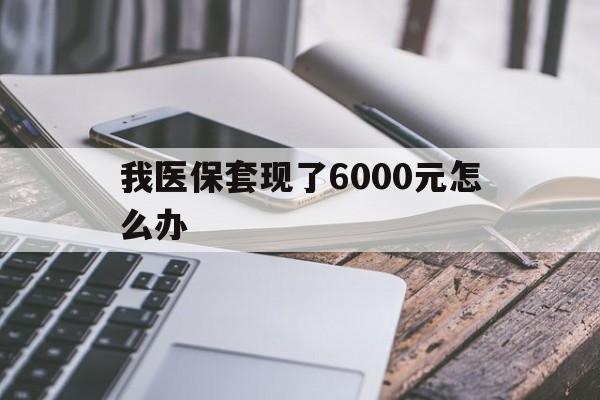 迪庆最新我医保套现了6000元怎么办方法分析(最方便真实的迪庆我医保套现了6000元怎么办理方法)